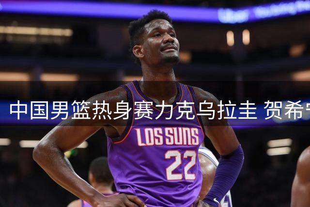 中国男篮热身赛力克乌拉圭 贺希宁17分领衔全队