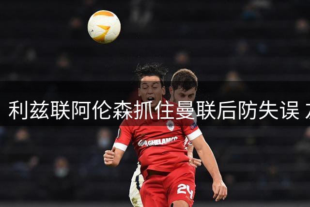 利兹联阿伦森抓住曼联后防失误 友谊赛追平比分