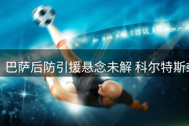 巴萨后防引援悬念未解 科尔特斯或迎上位良机