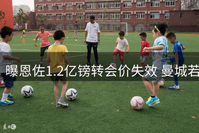 曝恩佐1.2亿镑转会价失效 曼城若求购需重谈交易方案