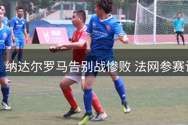 纳达尔罗马告别战惨败 法网参赛计划悬而未决