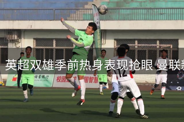 英超双雄季前热身表现抢眼 曼联新援闪耀大巴黎交锋