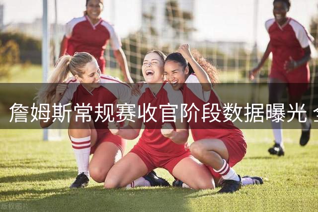 詹姆斯常规赛收官阶段数据曝光 全能表现依旧抢眼